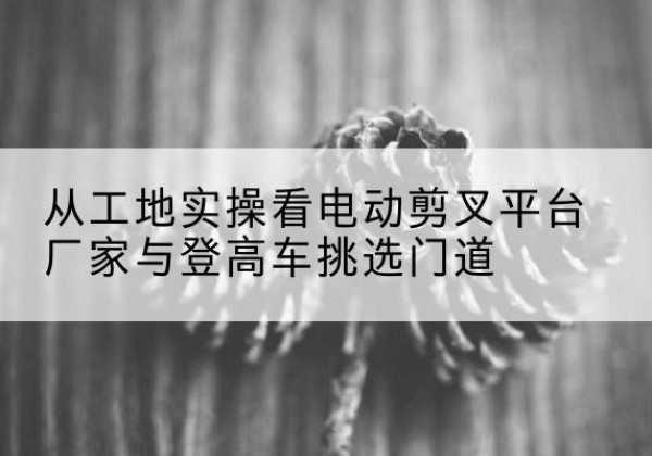 都兰电动剪叉升降平台厂家-从工地实操看电动剪叉平台厂家与登高车挑选门道